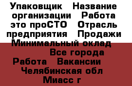 Упаковщик › Название организации ­ Работа-это проСТО › Отрасль предприятия ­ Продажи › Минимальный оклад ­ 23 500 - Все города Работа » Вакансии   . Челябинская обл.,Миасс г.